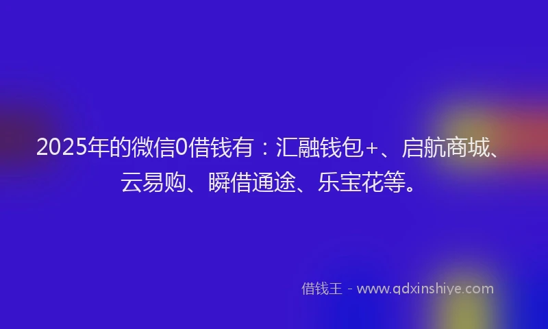 2025年的微信0借钱有：汇融钱包+、启航商城、云易购、瞬借通途、乐宝花等。