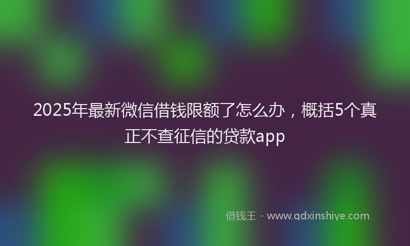 2025年最新微信借钱限额了怎么办，概括5个真正不查征信的贷款app