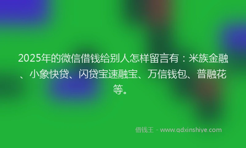 2025年的微信借钱给别人怎样留言有：米族金融、小象快贷、闪贷宝速融宝、万信钱包、普融花等。