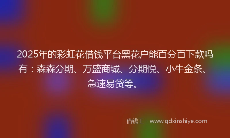 2025年的彩虹花借钱平台黑花户能百分百下款吗有：森森分期、万盛商城、分期悦、小牛金条、急速易贷等。