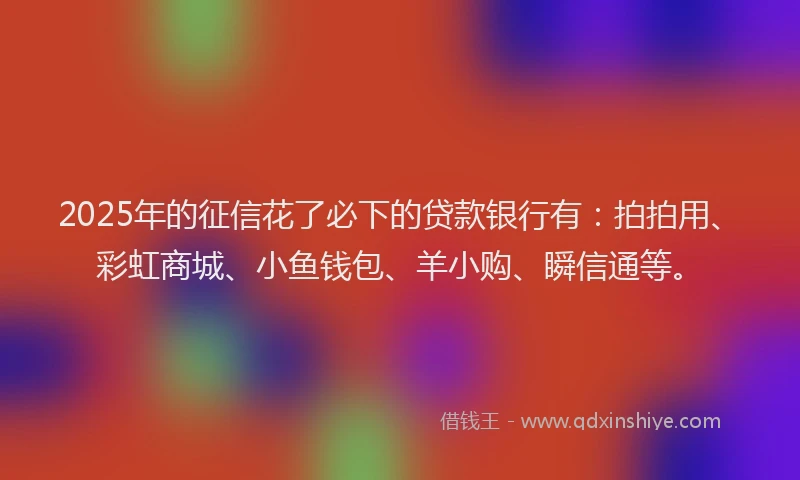 2025年的征信花了必下的贷款银行有：拍拍用、彩虹商城、小鱼钱包、羊小购、瞬信通等。