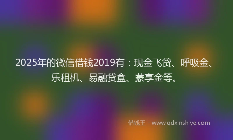 2025年的微信借钱2019有：现金飞贷、呼吸金、乐租机、易融贷盒、蒙享金等。