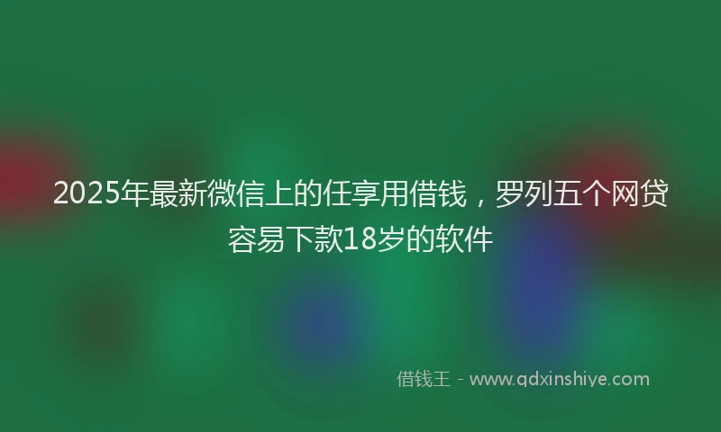 2025年最新微信上的任享用借钱，罗列五个网贷容易下款18岁的软件