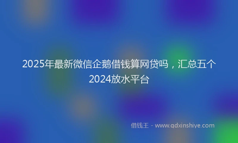 2025年最新微信企鹅借钱算网贷吗，汇总五个2024放水平台