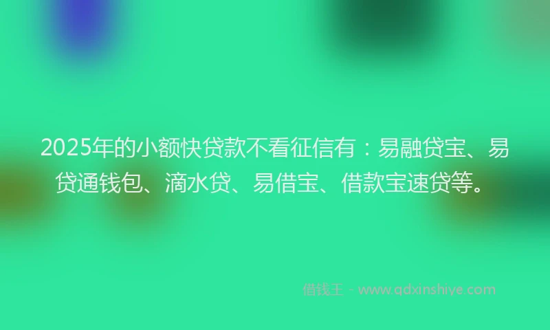 2025年的小额快贷款不看征信有：易融贷宝、易贷通钱包、滴水贷、易借宝、借款宝速贷等。