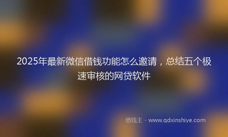 2025年最新微信借钱功能怎么邀请，总结五个极速审核的网贷软件
