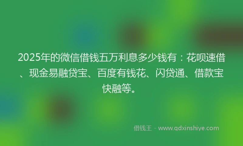 2025年的微信借钱五万利息多少钱有：花呗速借、现金易融贷宝、百度有钱花、闪贷通、借款宝快融等。