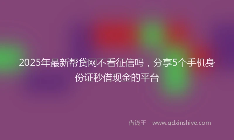 2025年最新帮贷网不看征信吗，分享5个手机身份证秒借现金的平台