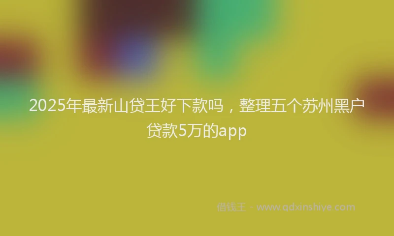 2025年最新山贷王好下款吗，整理五个苏州黑户贷款5万的app
