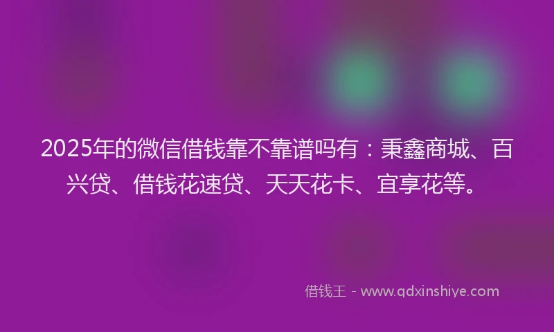 2025年的微信借钱靠不靠谱吗有：秉鑫商城、百兴贷、借钱花速贷、天天花卡、宜享花等。