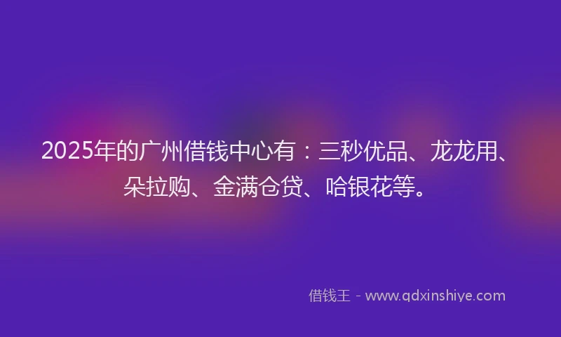 2025年的广州借钱中心有：三秒优品、龙龙用、朵拉购、金满仓贷、哈银花等。