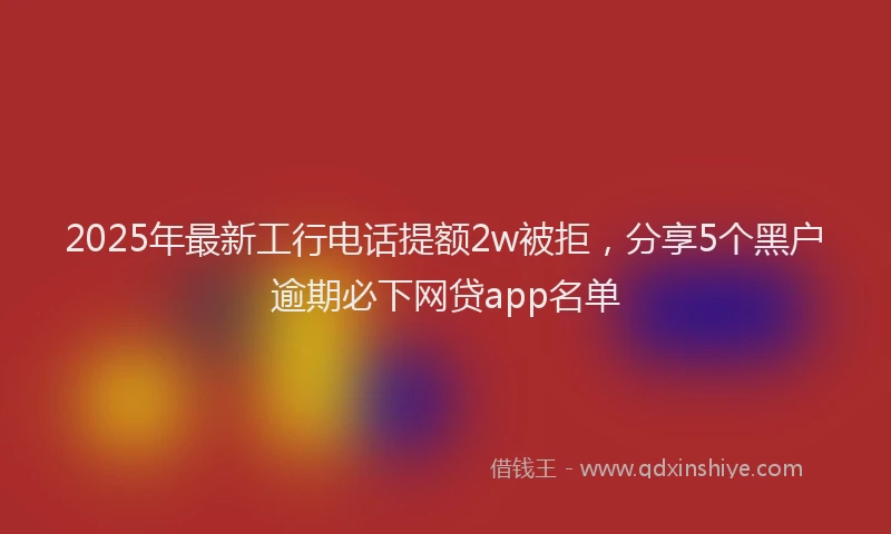 2025年最新工行电话提额2w被拒，分享5个黑户逾期必下网贷app名单