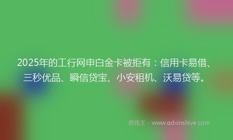 2025年的工行网申白金卡被拒有：信用卡易借、三秒优品、瞬信贷宝、小安租机、沃易贷等。