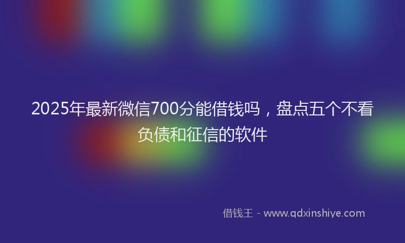 2025年最新微信700分能借钱吗，盘点五个不看负债和征信的软件