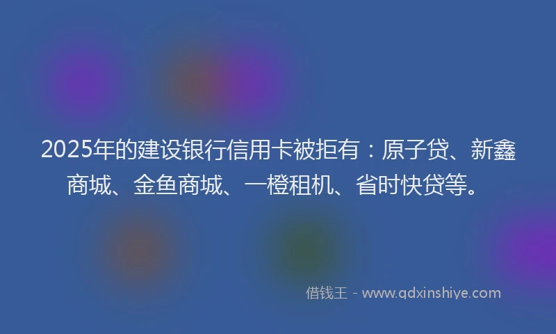 2025年的建设银行信用卡被拒有：原子贷、新鑫商城、金鱼商城、一橙租机、省时快贷等。