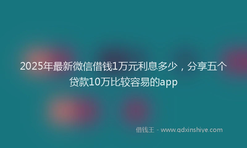 2025年最新微信借钱1万元利息多少，分享五个贷款10万比较容易的app
