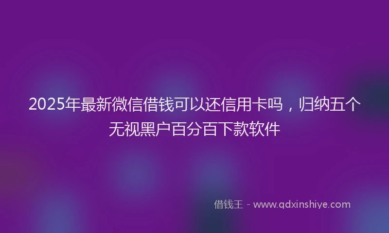 2025年最新微信借钱可以还信用卡吗，归纳五个无视黑户百分百下款软件