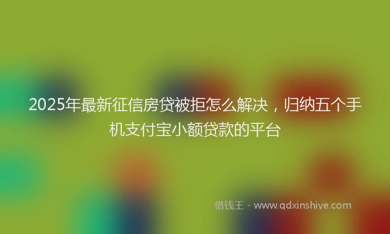 2025年最新征信房贷被拒怎么解决，归纳五个手机支付宝小额贷款的平台