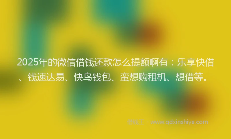 2025年的微信借钱还款怎么提额啊有：乐享快借、钱速达易、快鸟钱包、蛮想购租机、想借等。