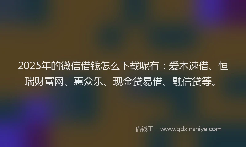 2025年的微信借钱怎么下载呢有：爱木速借、恒瑞财富网、惠众乐、现金贷易借、融信贷等。