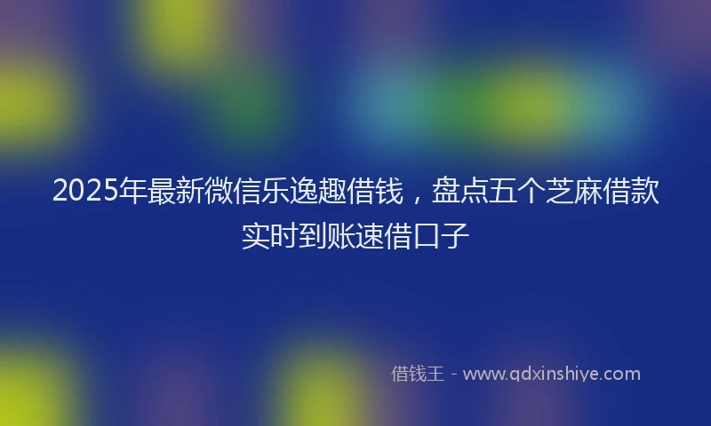 2025年最新微信乐逸趣借钱，盘点五个芝麻借款实时到账速借口子