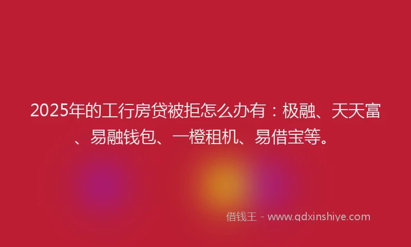 2025年的工行房贷被拒怎么办有：极融、天天富、易融钱包、一橙租机、易借宝等。