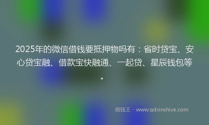 2025年的微信借钱要抵押物吗有：省时贷宝、安心贷宝融、借款宝快融通、一起贷、星辰钱包等。