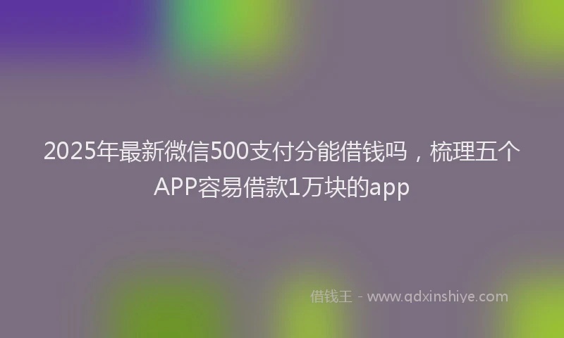 2025年最新微信500支付分能借钱吗，梳理五个APP容易借款1万块的app
