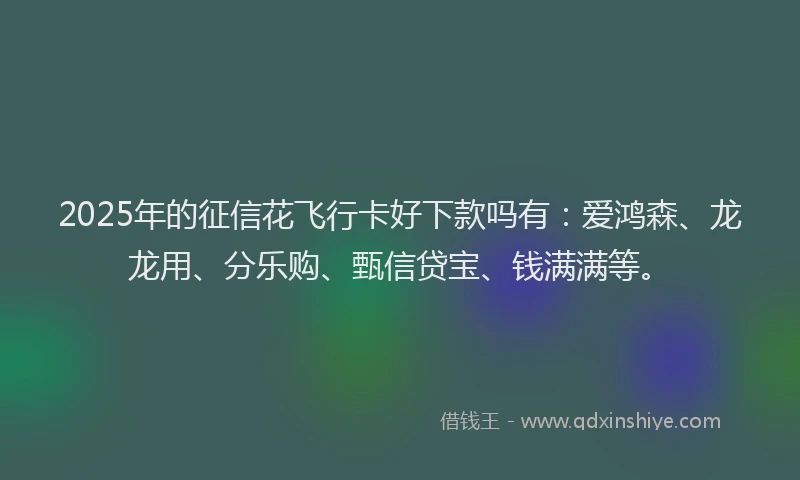 2025年的征信花飞行卡好下款吗有：爱鸿森、龙龙用、分乐购、甄信贷宝、钱满满等。