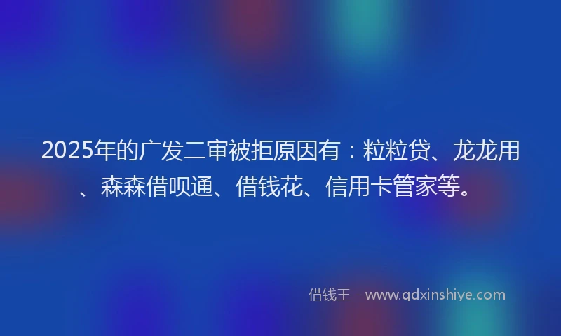 2025年的广发二审被拒原因有：粒粒贷、龙龙用、森森借呗通、借钱花、信用卡管家等。