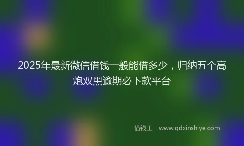 2025年最新微信借钱一般能借多少，归纳五个高炮双黑逾期必下款平台