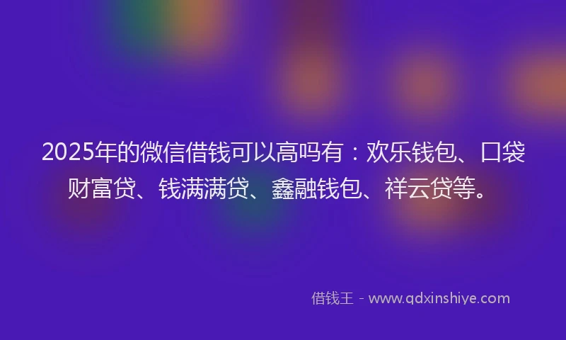 2025年的微信借钱可以高吗有：欢乐钱包、口袋财富贷、钱满满贷、鑫融钱包、祥云贷等。