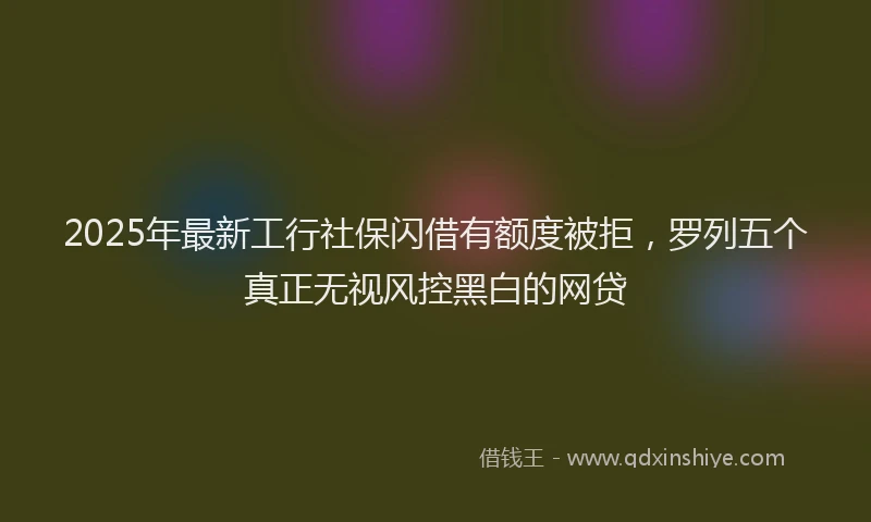 2025年最新工行社保闪借有额度被拒，罗列五个真正无视风控黑白的网贷