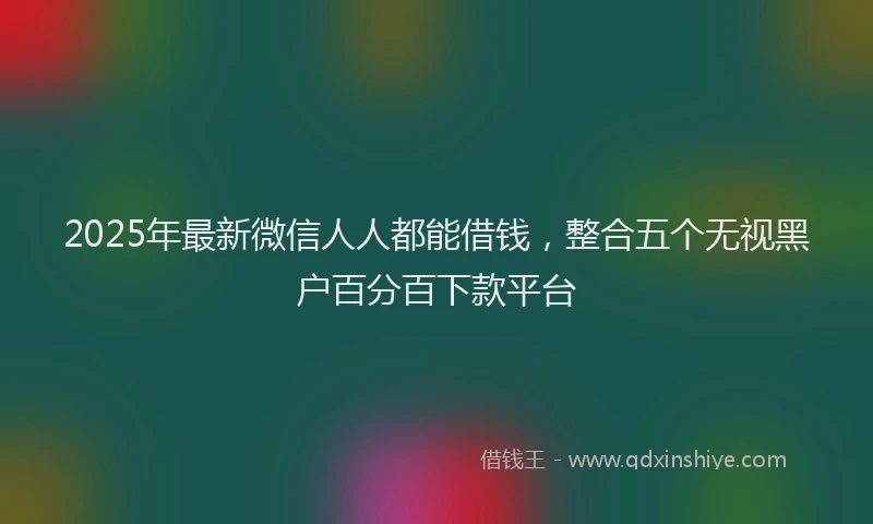 2025年最新微信人人都能借钱，整合五个无视黑户百分百下款平台