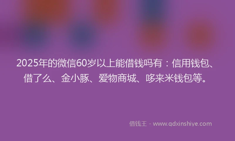 2025年的微信60岁以上能借钱吗有：信用钱包、借了么、金小豚、爱物商城、哆来米钱包等。