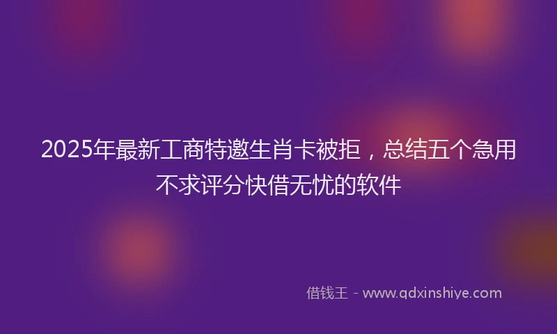 2025年最新工商特邀生肖卡被拒，总结五个急用不求评分快借无忧的软件