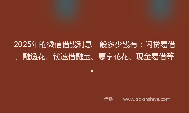 2025年的微信借钱利息一般多少钱有：闪贷易借、融逸花、钱速借融宝、惠享花花、现金易借等。
