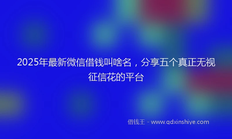 2025年最新微信借钱叫啥名，分享五个真正无视征信花的平台