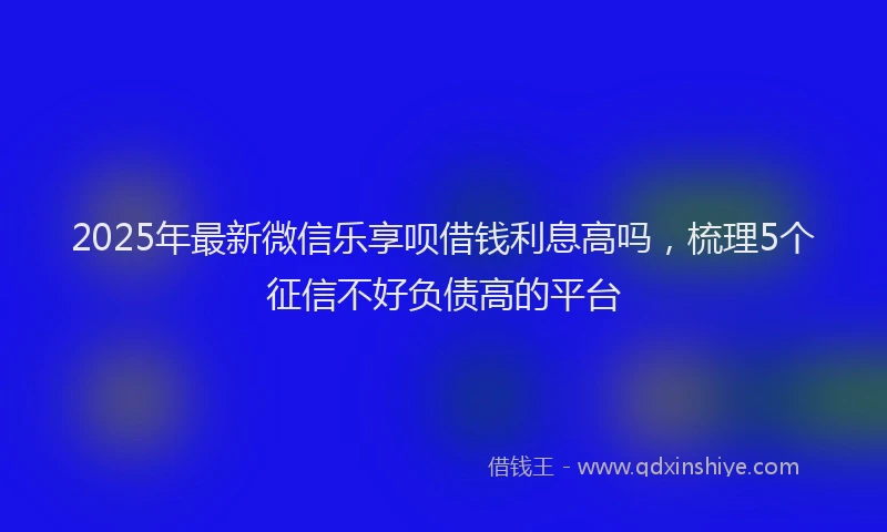 2025年最新微信乐享呗借钱利息高吗，梳理5个征信不好负债高的平台