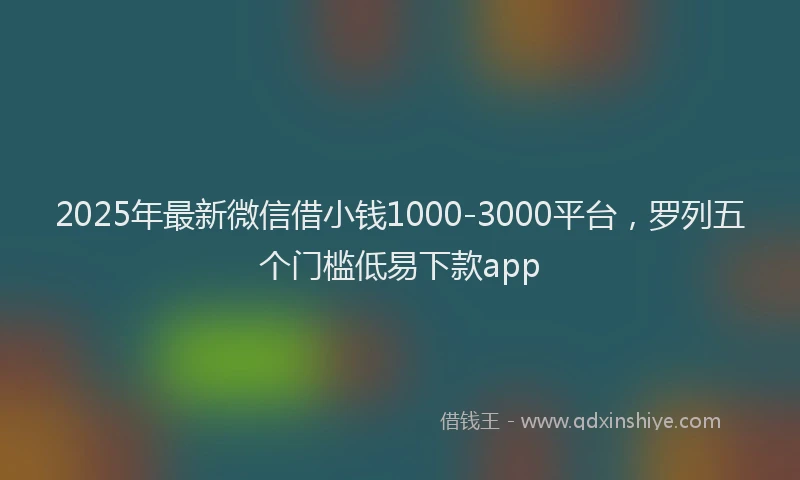 2025年最新微信借小钱1000-3000平台，罗列五个门槛低易下款app