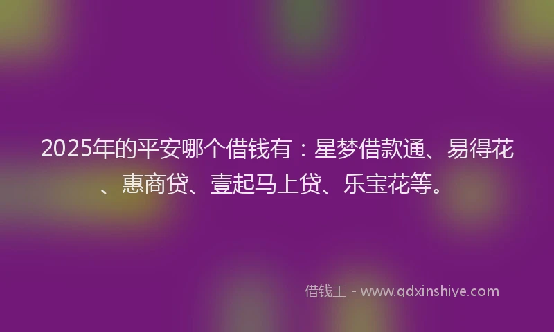 2025年的平安哪个借钱有：星梦借款通、易得花、惠商贷、壹起马上贷、乐宝花等。
