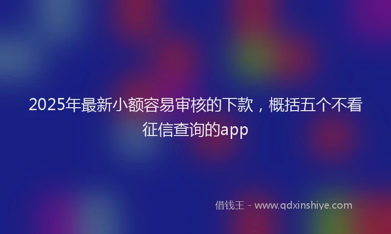 2025年最新小额容易审核的下款，概括五个不看征信查询的app