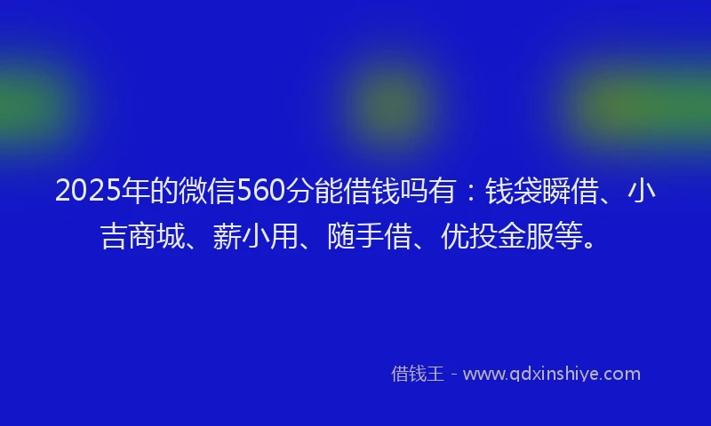 2025年的微信560分能借钱吗有：钱袋瞬借、小吉商城、薪小用、随手借、优投金服等。