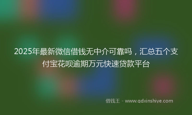 2025年最新微信借钱无中介可靠吗，汇总五个支付宝花呗逾期万元快速贷款平台