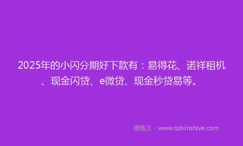 2025年的小闪分期好下款有：易得花、诺祥租机、现金闪贷、e微贷、现金秒贷易等。