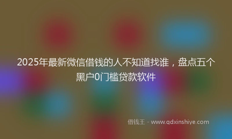 2025年最新微信借钱的人不知道找谁，盘点五个黑户0门槛贷款软件