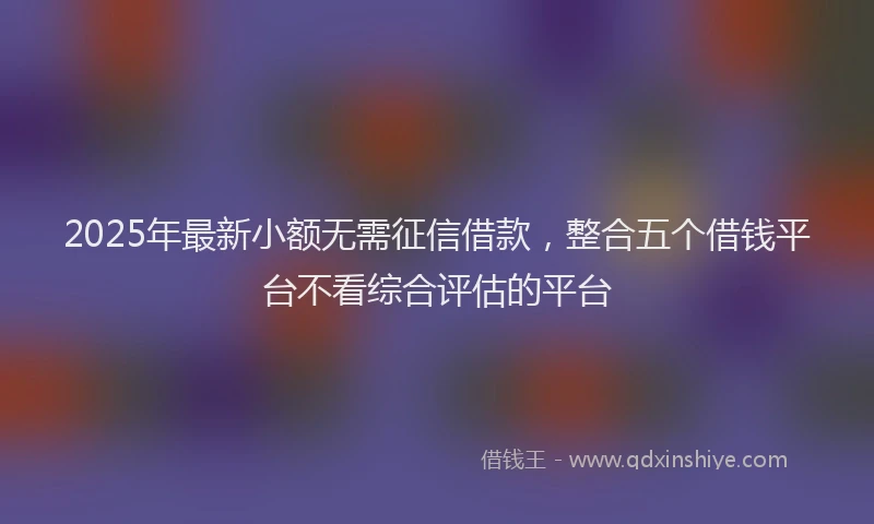 2025年最新小额无需征信借款，整合五个借钱平台不看综合评估的平台