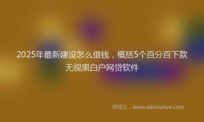 2025年最新建设怎么借钱，概括5个百分百下款无视黑白户网贷软件