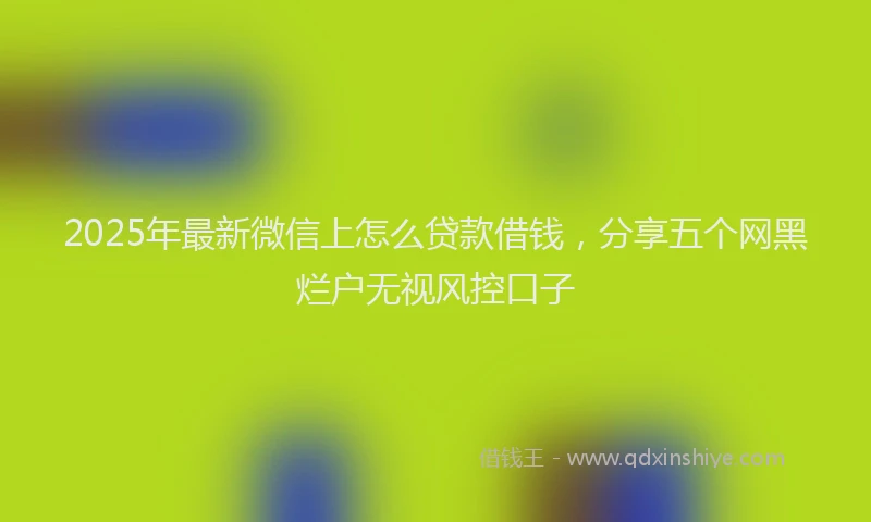 2025年最新微信上怎么贷款借钱，分享五个网黑烂户无视风控口子