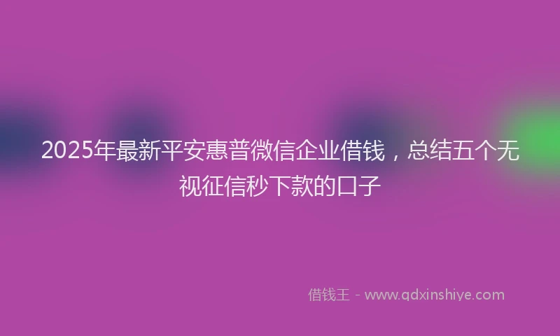 2025年最新平安惠普微信企业借钱，总结五个无视征信秒下款的口子